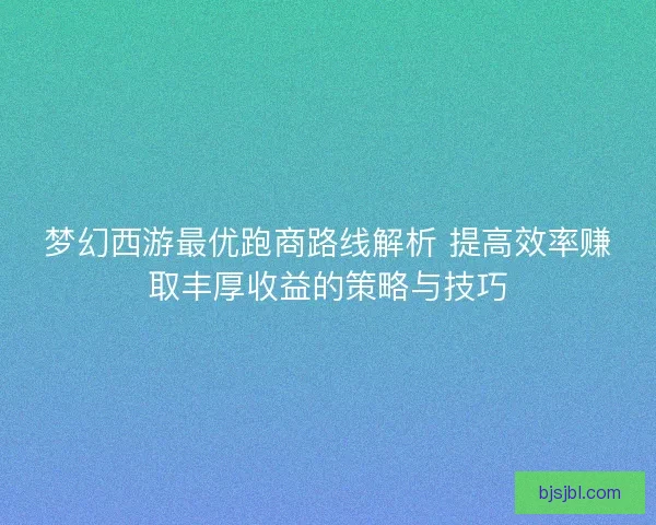 梦幻西游最优跑商路线解析 提高效率赚取丰厚收益的策略与技巧